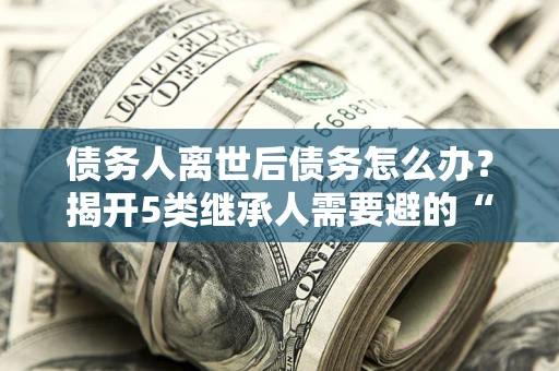 武汉债务人离世后债务怎么办？揭开5类继承人需要避的“坑”